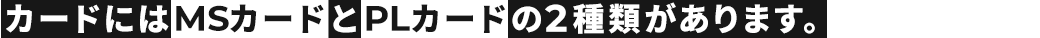 カードにはMSカードとPLカードの2種類があります。